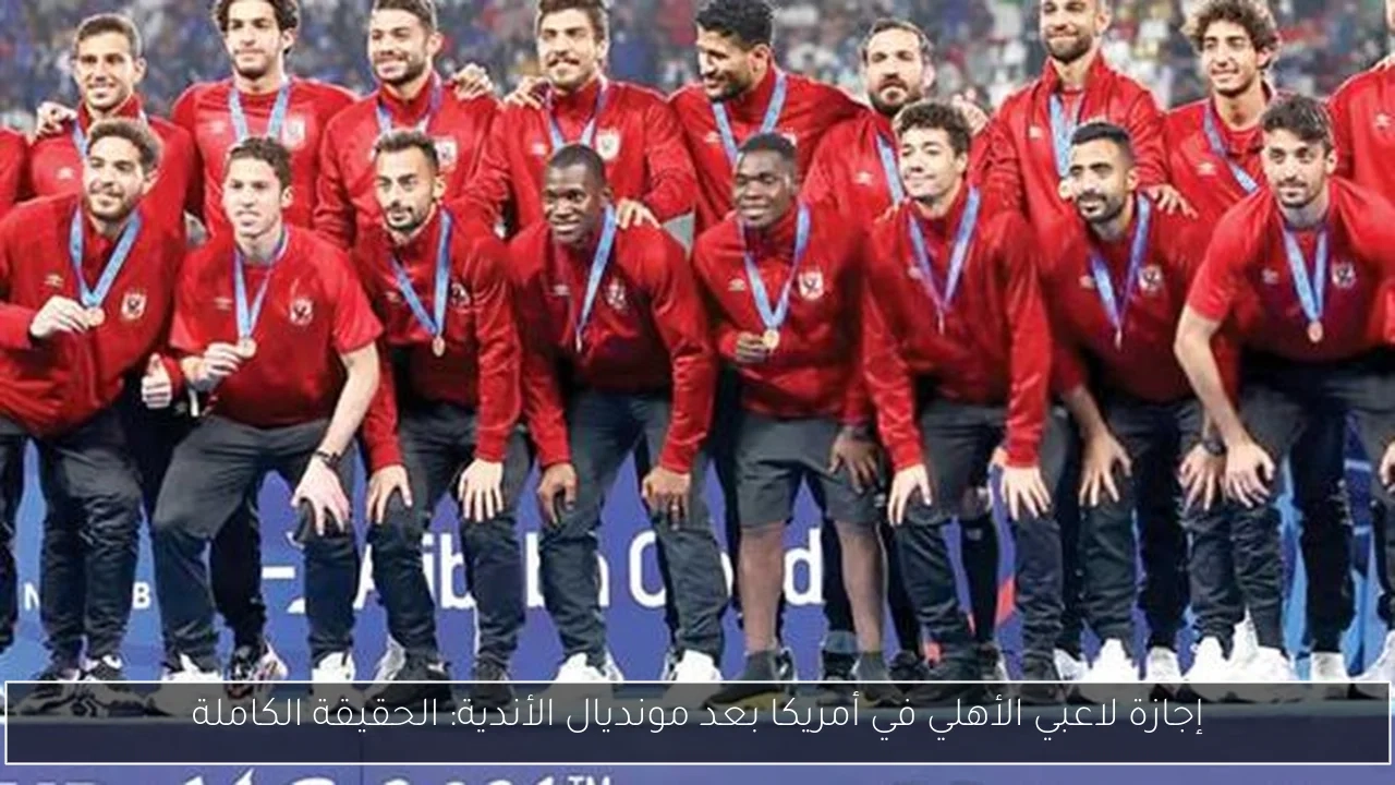 إجازة لاعبي الأهلي في أمريكا بعد مونديال الأندية: الحقيقة الكاملة